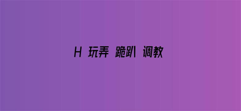 >H 玩弄 跪趴 调教 嗯啊横幅海报图